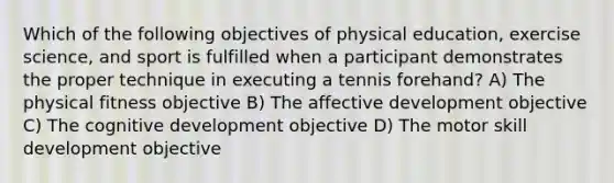 Which of the following objectives of physical education, exercise science, and sport is fulfilled when a participant demonstrates the proper technique in executing a tennis forehand? A) The physical fitness objective B) The affective development objective C) The cognitive development objective D) The motor skill development objective