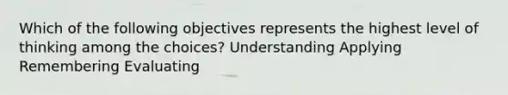 Which of the following objectives represents the highest level of thinking among the choices? Understanding Applying Remembering Evaluating