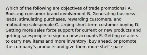 Which of the following are objectives of trade​ promotions? A. Boosting consumer brand involvement B. Generating business​ leads, stimulating​ purchases, rewarding​ customers, and motivating salespeople C. Urging​ short-term customer buying D. Getting more sales force support for current or new products and getting salespeople to sign up new accounts E. Getting retailers to carry new items and more​ inventory, buy​ ahead, or promote the​ company's products and give them more shelf space