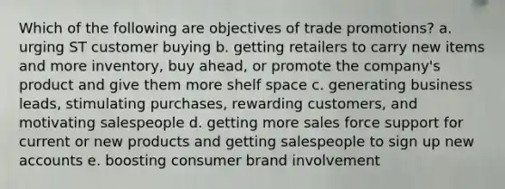 Which of the following are objectives of trade promotions? a. urging ST customer buying b. getting retailers to carry new items and more inventory, buy ahead, or promote the company's product and give them more shelf space c. generating business leads, stimulating purchases, rewarding customers, and motivating salespeople d. getting more sales force support for current or new products and getting salespeople to sign up new accounts e. boosting consumer brand involvement