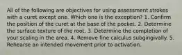 All of the following are objectives for using assessment strokes with a curet except one. Which one is the exception? 1. Confirm the position of the curet at the base of the pocket. 2. Determine the surface texture of the root. 3. Determine the completion of your scaling in the area. 4. Remove fine calculus subgingivally. 5. Rehearse an intended movement prior to activation.