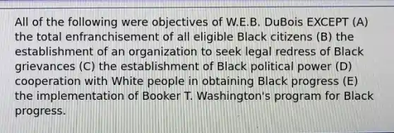 All of the following were objectives of W.E.B. DuBois EXCEPT (A) the total enfranchisement of all eligible Black citizens (B) the establishment of an organization to seek legal redress of Black grievances (C) the establishment of Black political power (D) cooperation with White people in obtaining Black progress (E) the implementation of Booker T. Washington's program for Black progress.