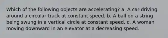 Which of the following objects are accelerating? a. A car driving around a circular track at constant speed. b. A ball on a string being swung in a vertical circle at constant speed. c. A woman moving downward in an elevator at a decreasing speed.