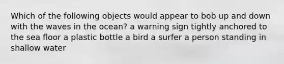 Which of the following objects would appear to bob up and down with the waves in the ocean? a warning sign tightly anchored to the sea floor a plastic bottle a bird a surfer a person standing in shallow water