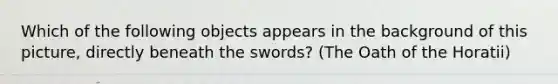 Which of the following objects appears in the background of this picture, directly beneath the swords? (The Oath of the Horatii)