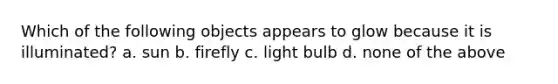 Which of the following objects appears to glow because it is illuminated? a. sun b. firefly c. light bulb d. none of the above