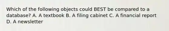 Which of the following objects could BEST be compared to a database? A. A textbook B. A filing cabinet C. A financial report D. A newsletter