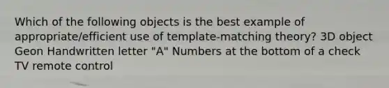 Which of the following objects is the best example of appropriate/efficient use of template-matching theory? 3D object Geon Handwritten letter "A" Numbers at the bottom of a check TV remote control