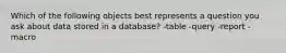 Which of the following objects best represents a question you ask about data stored in a database? -table -query -report -macro