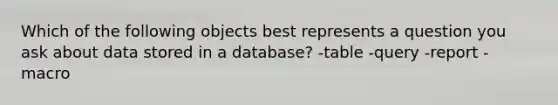 Which of the following objects best represents a question you ask about data stored in a database? -table -query -report -macro