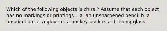 Which of the following objects is chiral? Assume that each object has no markings or printings... a. an unsharpened pencil b. a baseball bat c. a glove d. a hockey puck e. a drinking glass