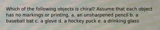 Which of the following objects is chiral? Assume that each object has no markings or printing. a. an unsharpened pencil b. a baseball bat c. a glove d. a hockey puck e. a drinking glass