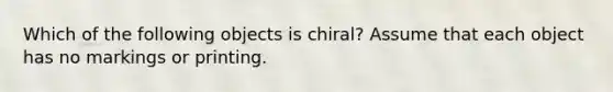 Which of the following objects is chiral? Assume that each object has no markings or printing.