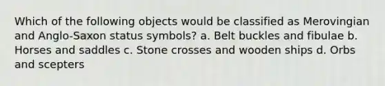 Which of the following objects would be classified as Merovingian and Anglo-Saxon status symbols? a. Belt buckles and fibulae b. Horses and saddles c. Stone crosses and wooden ships d. Orbs and scepters