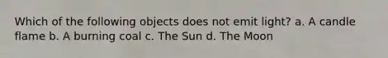 Which of the following objects does not emit light? a. A candle flame b. A burning coal c. The Sun d. The Moon