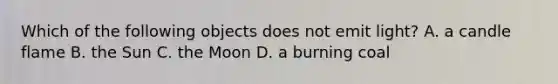 Which of the following objects does not emit light? A. a candle flame B. the Sun C. the Moon D. a burning coal