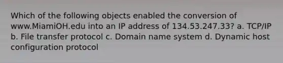 Which of the following objects enabled the conversion of www.MiamiOH.edu into an IP address of 134.53.247.33? a. TCP/IP b. File transfer protocol c. Domain name system d. Dynamic host configuration protocol