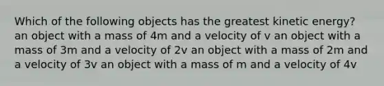 Which of the following objects has the greatest kinetic energy? an object with a mass of 4m and a velocity of v an object with a mass of 3m and a velocity of 2v an object with a mass of 2m and a velocity of 3v an object with a mass of m and a velocity of 4v