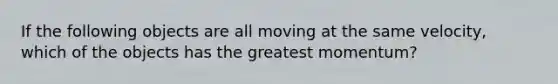 If the following objects are all moving at the same velocity, which of the objects has the greatest momentum?