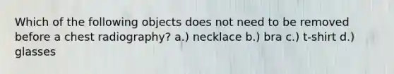 Which of the following objects does not need to be removed before a chest radiography? a.) necklace b.) bra c.) t-shirt d.) glasses