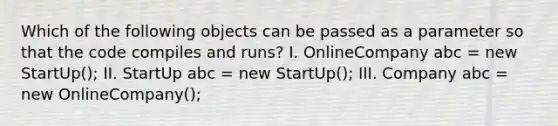 Which of the following objects can be passed as a parameter so that the code compiles and runs? I. OnlineCompany abc = new StartUp(); II. StartUp abc = new StartUp(); III. Company abc = new OnlineCompany();