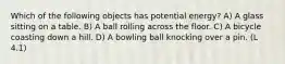 Which of the following objects has potential energy? A) A glass sitting on a table. B) A ball rolling across the floor. C) A bicycle coasting down a hill. D) A bowling ball knocking over a pin. (L 4.1)