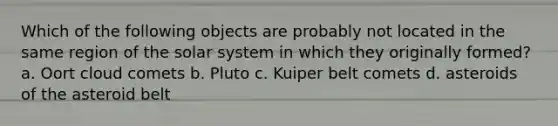 Which of the following objects are probably not located in the same region of the solar system in which they originally formed? a. Oort cloud comets b. Pluto c. Kuiper belt comets d. asteroids of the asteroid belt