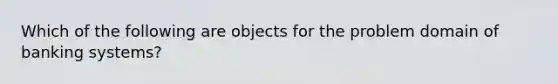 Which of the following are objects for the problem domain of banking systems?