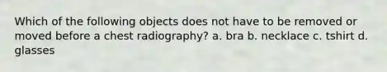 Which of the following objects does not have to be removed or moved before a chest radiography? a. bra b. necklace c. tshirt d. glasses