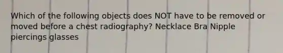 Which of the following objects does NOT have to be removed or moved before a chest radiography? Necklace Bra Nipple piercings glasses