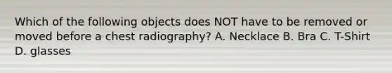 Which of the following objects does NOT have to be removed or moved before a chest radiography? A. Necklace B. Bra C. T-Shirt D. glasses