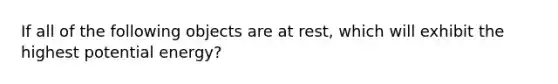 If all of the following objects are at rest, which will exhibit the highest potential energy?