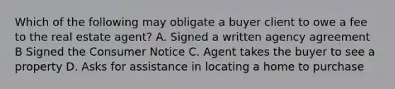 Which of the following may obligate a buyer client to owe a fee to the real estate agent? A. Signed a written agency agreement B Signed the Consumer Notice C. Agent takes the buyer to see a property D. Asks for assistance in locating a home to purchase