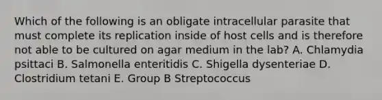 Which of the following is an obligate intracellular parasite that must complete its replication inside of host cells and is therefore not able to be cultured on agar medium in the lab? A. Chlamydia psittaci B. Salmonella enteritidis C. Shigella dysenteriae D. Clostridium tetani E. Group B Streptococcus