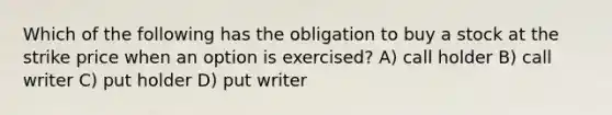 Which of the following has the obligation to buy a stock at the strike price when an option is exercised? A) call holder B) call writer C) put holder D) put writer