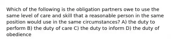 Which of the following is the obligation partners owe to use the same level of care and skill that a reasonable person in the same position would use in the same circumstances? A) the duty to perform B) the duty of care C) the duty to inform D) the duty of obedience