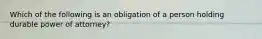 Which of the following is an obligation of a person holding durable power of attorney?