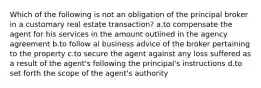 Which of the following is not an obligation of the principal broker in a customary real estate transaction? a.to compensate the agent for his services in the amount outlined in the agency agreement b.to follow al business advice of the broker pertaining to the property c.to secure the agent against any loss suffered as a result of the agent's following the principal's instructions d.to set forth the scope of the agent's authority