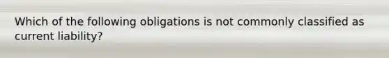 Which of the following obligations is not commonly classified as current liability?