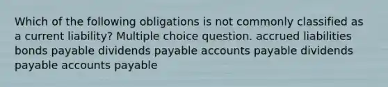 Which of the following obligations is not commonly classified as a current liability? Multiple choice question. accrued liabilities bonds payable dividends payable accounts payable dividends payable accounts payable