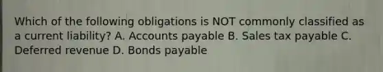 Which of the following obligations is NOT commonly classified as a current liability? A. Accounts payable B. Sales tax payable C. Deferred revenue D. Bonds payable