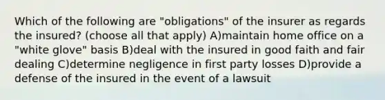 Which of the following are "obligations" of the insurer as regards the insured? (choose all that apply) A)maintain home office on a "white glove" basis B)deal with the insured in good faith and fair dealing C)determine negligence in first party losses D)provide a defense of the insured in the event of a lawsuit