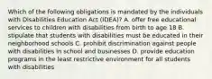 Which of the following obligations is mandated by the individuals with Disabilities Education Act (IDEA)? A. offer free educational services to children with disabilities from birth to age 18 B. stipulate that students with disabilities must be educated in their neighborhood schools C. prohibit discrimination against people with disabilities in school and businesses D. provide education programs in the least restrictive environment for all students with disabilities