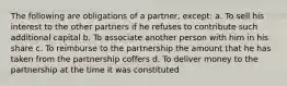 The following are obligations of a partner, except: a. To sell his interest to the other partners if he refuses to contribute such additional capital b. To associate another person with him in his share c. To reimburse to the partnership the amount that he has taken from the partnership coffers d. To deliver money to the partnership at the time it was constituted