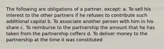 The following are obligations of a partner, except: a. To sell his interest to the other partners if he refuses to contribute such additional capital b. To associate another person with him in his share c. To reimburse to the partnership the amount that he has taken from the partnership coffers d. To deliver money to the partnership at the time it was constituted