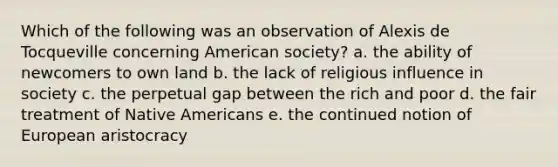 Which of the following was an observation of Alexis de Tocqueville concerning American society? a. the ability of newcomers to own land b. the lack of religious influence in society c. the perpetual gap between the rich and poor d. the fair treatment of Native Americans e. the continued notion of European aristocracy