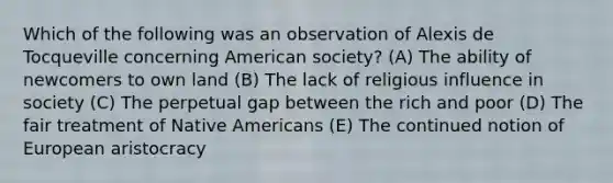 Which of the following was an observation of Alexis de Tocqueville concerning American society? (A) The ability of newcomers to own land (B) The lack of religious influence in society (C) The perpetual gap between the rich and poor (D) The fair treatment of Native Americans (E) The continued notion of European aristocracy