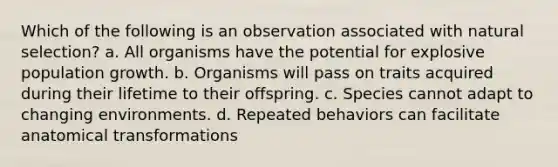 Which of the following is an observation associated with natural selection? a. All organisms have the potential for explosive population growth. b. Organisms will pass on traits acquired during their lifetime to their offspring. c. Species cannot adapt to changing environments. d. Repeated behaviors can facilitate anatomical transformations