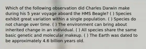 Which of the following observation did Charles Darwin make during his 5 year voyage aboard the HMS Beagle? ( ) Species exhibit great variation within a single population. ( ) Species do not change over time. ( ) The environment can bring about inherited change in an individual. ( ) All species share the same basic genetic and molecular makeup. ( ) The Earth was dated to be approximately 4.6 billion years old.