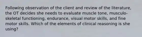 Following observation of the client and review of the literature, the OT decides she needs to evaluate muscle tone, musculo-skeletal functioning, endurance, visual motor skills, and fine motor skills. Which of the elements of clinical reasoning is she using?